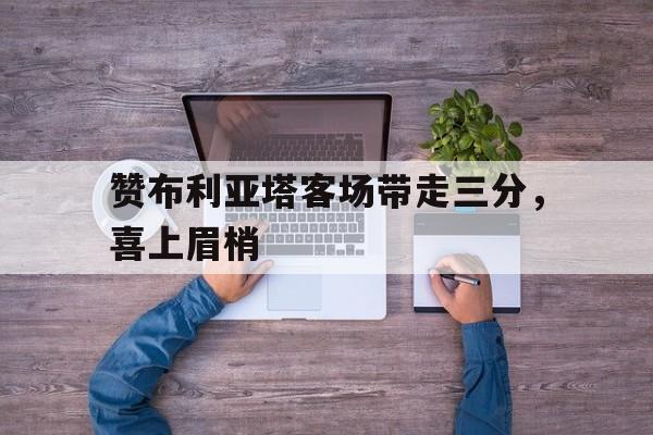 关于赞布利亚塔客场带走三分，喜上眉梢的信息